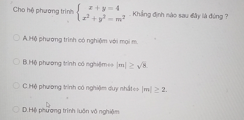 Cho hệ phương trình beginarrayl x+y=4 x^2+y^2=m^2endarray.. Khẳng định nào sau đây là đúng ?
A.Hệ phương trình có nghiệm với mọi m.
B.Hệ phương trình có nghiệm |m|≥ sqrt(8).
C.Hệ phương trình có nghiệm duy nhất→ |m|≥ 2.
D.Hệ phương trình luôn vô nghiệm