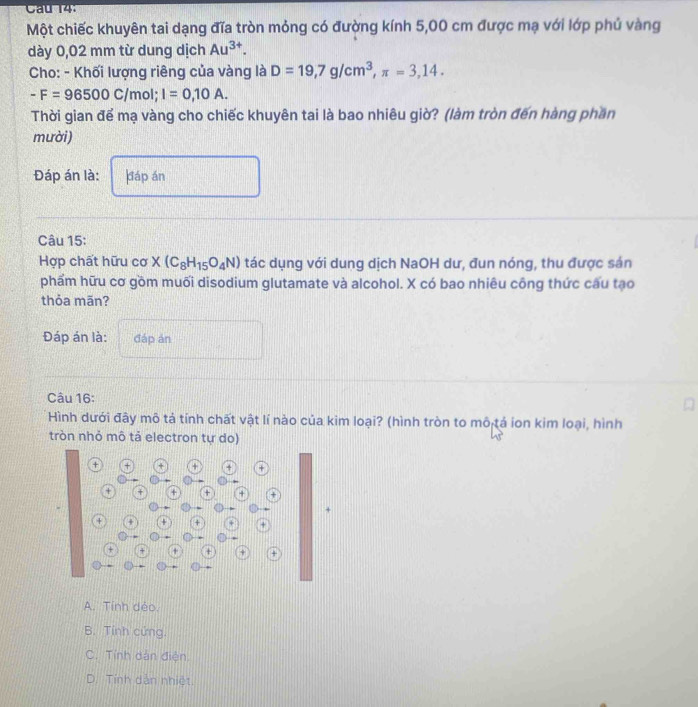 Cau 14:
Một chiếc khuyên tai dạng đĩa tròn mỏng có đường kính 5,00 cm được mạ với lớp phủ vàng
dày 0,02 mm từ dung dịch Au^(3+). 
Cho: - Khối lượng riêng của vàng là D=19,7g/cm^3, π =3,14.
-F=96500C/mol; I=0,10A. 
Thời gian để mạ vàng cho chiếc khuyên tai là bao nhiêu giờ? (làm tròn đến hàng phần
mười)
Đáp án là: dáp án
Câu 15:
Hợp chất hữu csigma * (C_8H_15O_4N) tác dụng với dung dịch NaOH dư, đun nóng, thu được sản
phẩm hữu cơ gồm muối disodium glutamate và alcohol. X có bao nhiêu công thức cấu tạo
thỏa mān?
Đáp án là: đáp án
Câu 16:
Hình dưới đây mô tả tính chất vật lí nào của kim loại? (hình tròn to mô tả ion kim loại, hình
tròn nhỏ mô tả electron tự do)
A. Tính déo,
B. Tính cứng.
C. Tính dân điện
D. Tính dẫn nhiệt.