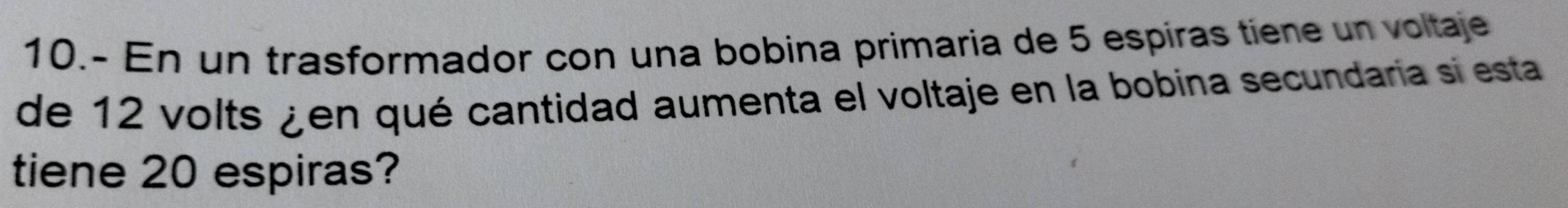 10.- En un trasformador con una bobina primaria de 5 espiras tiene un voltaje 
de 12 volts ¿en qué cantidad aumenta el voltaje en la bobina secundaria si esta 
tiene 20 espiras?