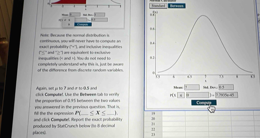 1 
3 
` 
Meani 0 Std. Det □ 
p
P(x)= □ ])=0.5 x_1+x_2= □ /□   Compate 
Note: Because the normal distribution is 
continuous, you will never have to compute an 
exact probability (''='') , and inclusive inequalities 
(''≤ '' and "≥") are equivalent to exclusive 
inequalities ( and ). You do not need to 
completely understand why this is, just be aware 
of the difference from discrete random variables. 
Again, set μ to 7 and σ to 0.5 and Mean: 7 Std. Dev.: 0.5
click Compute!. Use the Between tab to verify
P(x 5 0)= 7.7935e-45
the proportion of 0.95 between the two values 
Compute 
you answered in the previous question. That is, 

fill the the expression P( _  ≤ X≤ _ ) . 19 
and click Compute!. Report the exact probability 20 
produced by StatCrunch below (to 8 decimal 
21 
22 
places). 
23