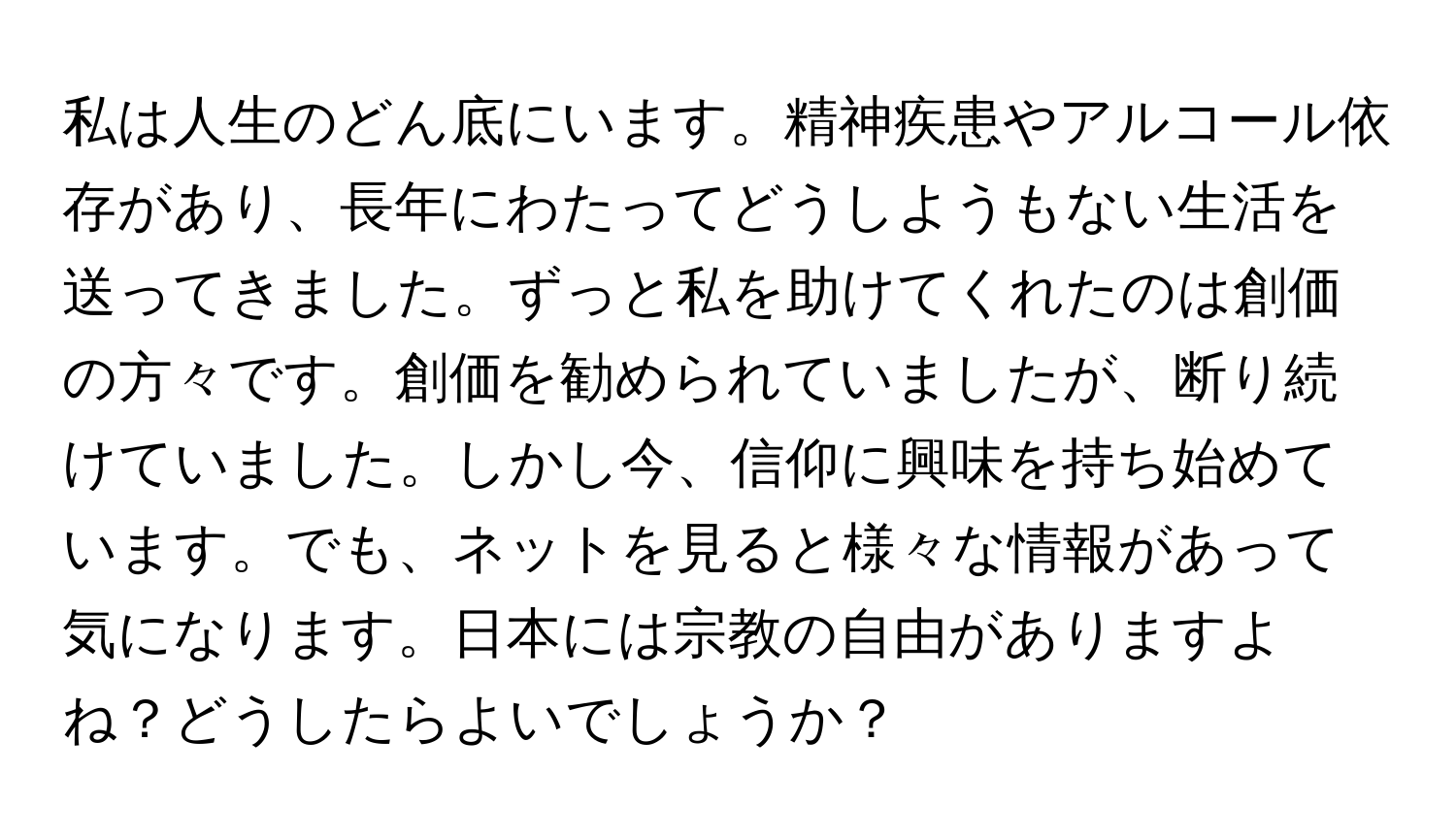 私は人生のどん底にいます。精神疾患やアルコール依存があり、長年にわたってどうしようもない生活を送ってきました。ずっと私を助けてくれたのは創価の方々です。創価を勧められていましたが、断り続けていました。しかし今、信仰に興味を持ち始めています。でも、ネットを見ると様々な情報があって気になります。日本には宗教の自由がありますよね？どうしたらよいでしょうか？