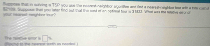 Suppose that in solving a TSP you use the nearest-neighbor algorithm and find a nearest-neighbor tour with a total cost of
$2109. Suppose that you later find out that the cost of an optimal tour is $1832. What was the relative error of 
your nearest-neighbor tour? 
The resetive smor is □ %
(Ripend to the nearest tenth as needed.)