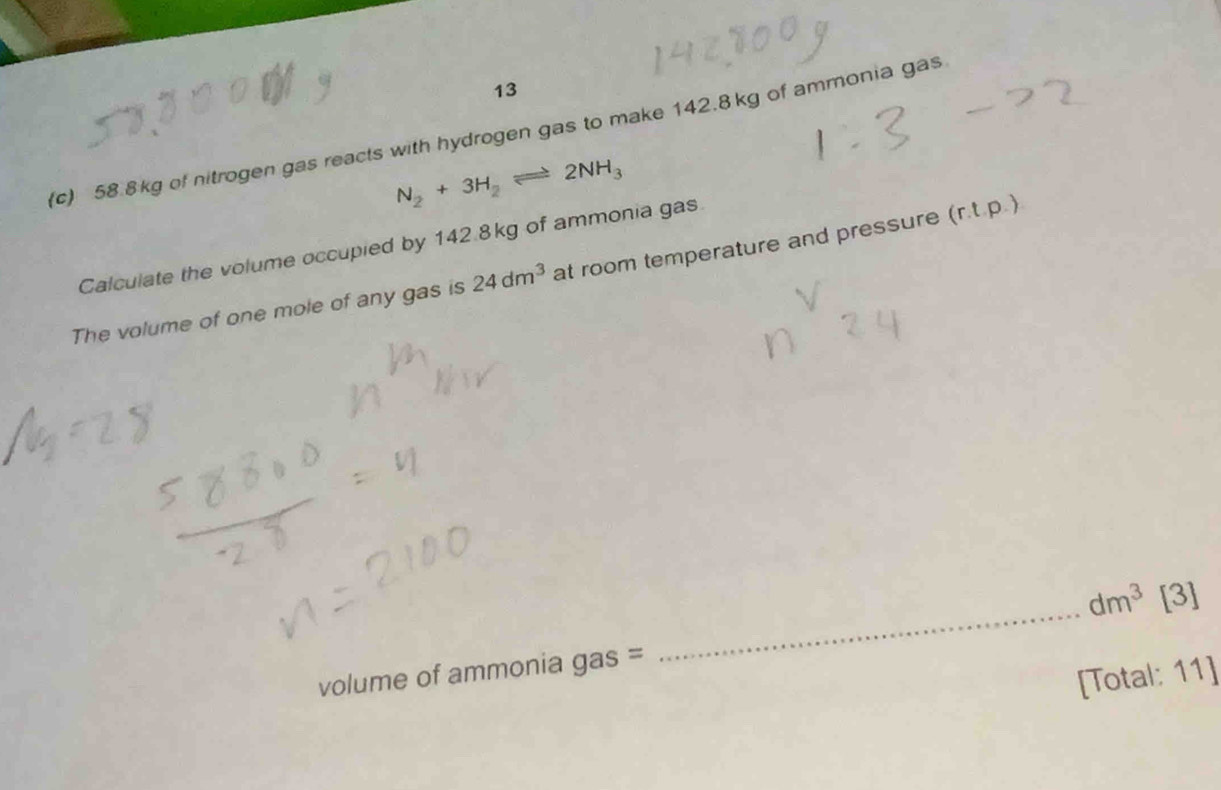 13 
(c) 58.8kg of nitrogen gas reacts with hydrogen gas to make 142.8kg of ammonia gas
N_2+3H_2leftharpoons 2NH_3
Calculate the volume occupied by 142.8kg of ammonia gas 
The volume of one mole of any gas is 24dm^3 at room temperature and pressure (r.t.p.)
dm^3[3]
volume of ammonia gas = 
_ 
[Total: 11]