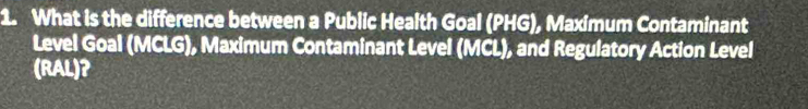 What is the difference between a Public Health Goal (PHG), Maximum Contaminant 
Level Goal (MCLG), Maximum Contaminant Level (MCL), and Regulatory Action Level 
(RAL)?