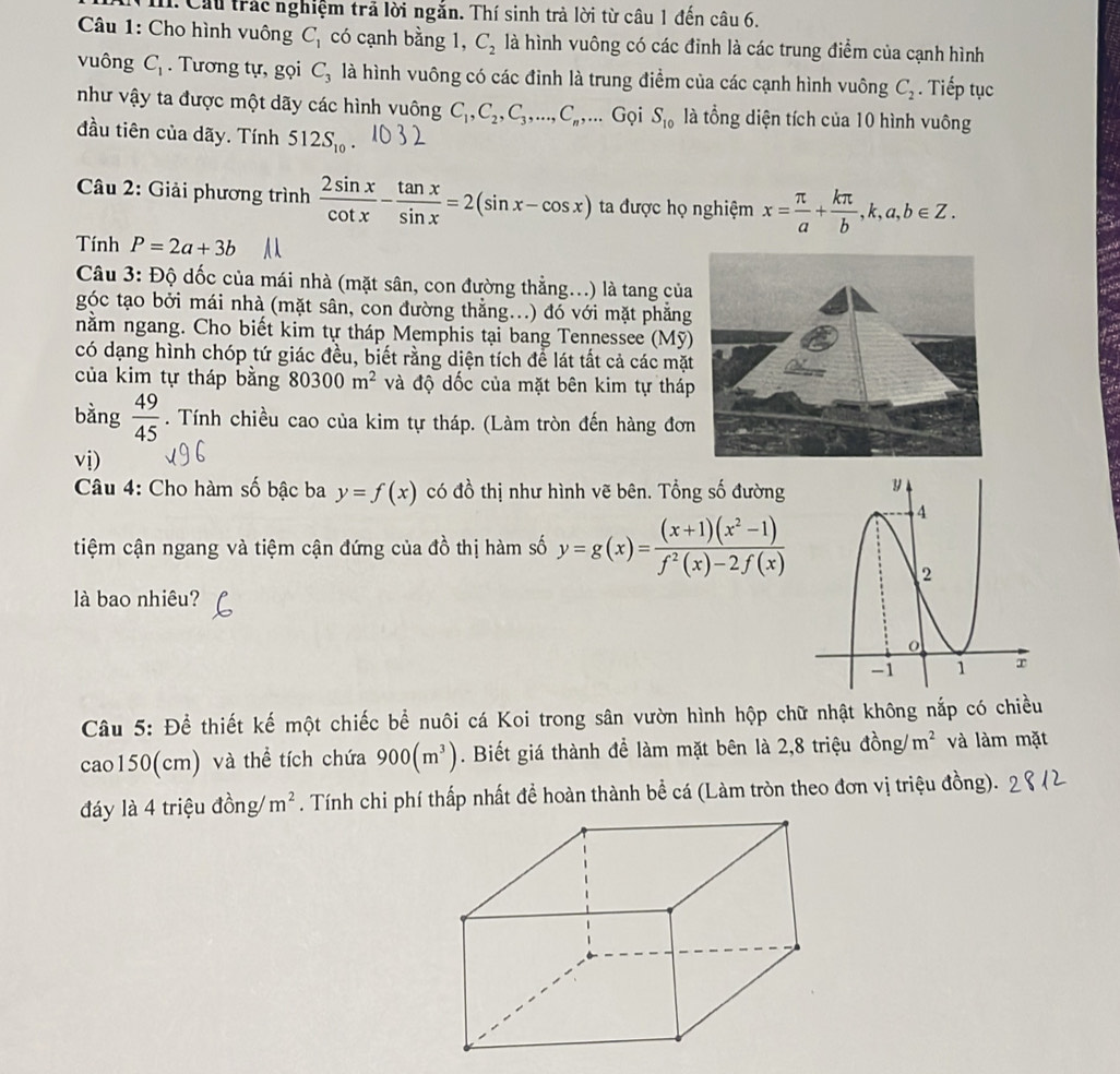 Cầu trác nghiệm trả lời ngắn. Thí sinh trả lời từ câu 1 đến câu 6.
Câu 1: Cho hình vuông C_1 có cạnh bằng 1, C_2 là hình vuông có các đỉnh là các trung điểm của cạnh hình
vuông C_1. Tương tự, gọi C_3 là hình vuông có các đinh là trung điểm của các cạnh hình vuông C_2. Tiếp tục
như vậy ta được một dãy các hình vuông C_1,C_2,C_3,...,C_n,... Gọi S_10 là tổng diện tích của 10 hình vuông
đầu tiên của dãy. Tính 512S_10
Câu 2: Giải phương trình  2sin x/cot x - tan x/sin x =2(sin x-cos x) ta được họ nghiệm x= π /a + kπ /b ,k,a,b∈ Z.
Tính P=2a+3b
Câu 3: Độ dốc của mái nhà (mặt sân, con đường thẳng...) là tang của
góc tạo bởi mái nhà (mặt sân, con đường thẳng...) đó với mặt phẳng
nằm ngang. Cho biết kim tự tháp Memphis tại bang Tennessee (Mỹ)
có dạng hình chóp tứ giác đều, biết rằng diện tích để lát tất cả các mặt
của kim tự tháp bằng 80300m^2 và độ dốc của mặt bên kim tự tháp
bằng  49/45 . Tính chiều cao của kim tự tháp. (Làm tròn đến hàng đơn
vdot i)
Câu 4: Cho hàm số bậc ba y=f(x) có đồ thị như hình vẽ bên. Tổng số đường 
tiệm cận ngang và tiệm cận đứng của đồ thị hàm số y=g(x)= ((x+1)(x^2-1))/f^2(x)-2f(x) 
là bao nhiêu?
Câu 5: Để thiết kế một chiếc bể nuôi cá Koi trong sân vườn hình hộp chữ nhật không nắp có chiều
cao150(cm) và thể tích chứa 900(m^3). Biết giá thành để làm mặt bên là 2,8 triệu đồng/ m^2 và làm mặt
đáy là 4 triệu đồng/ m^2. Tính chi phí thấp nhất đề hoàn thành bể cá (Làm tròn theo đơn vị triệu đồng).