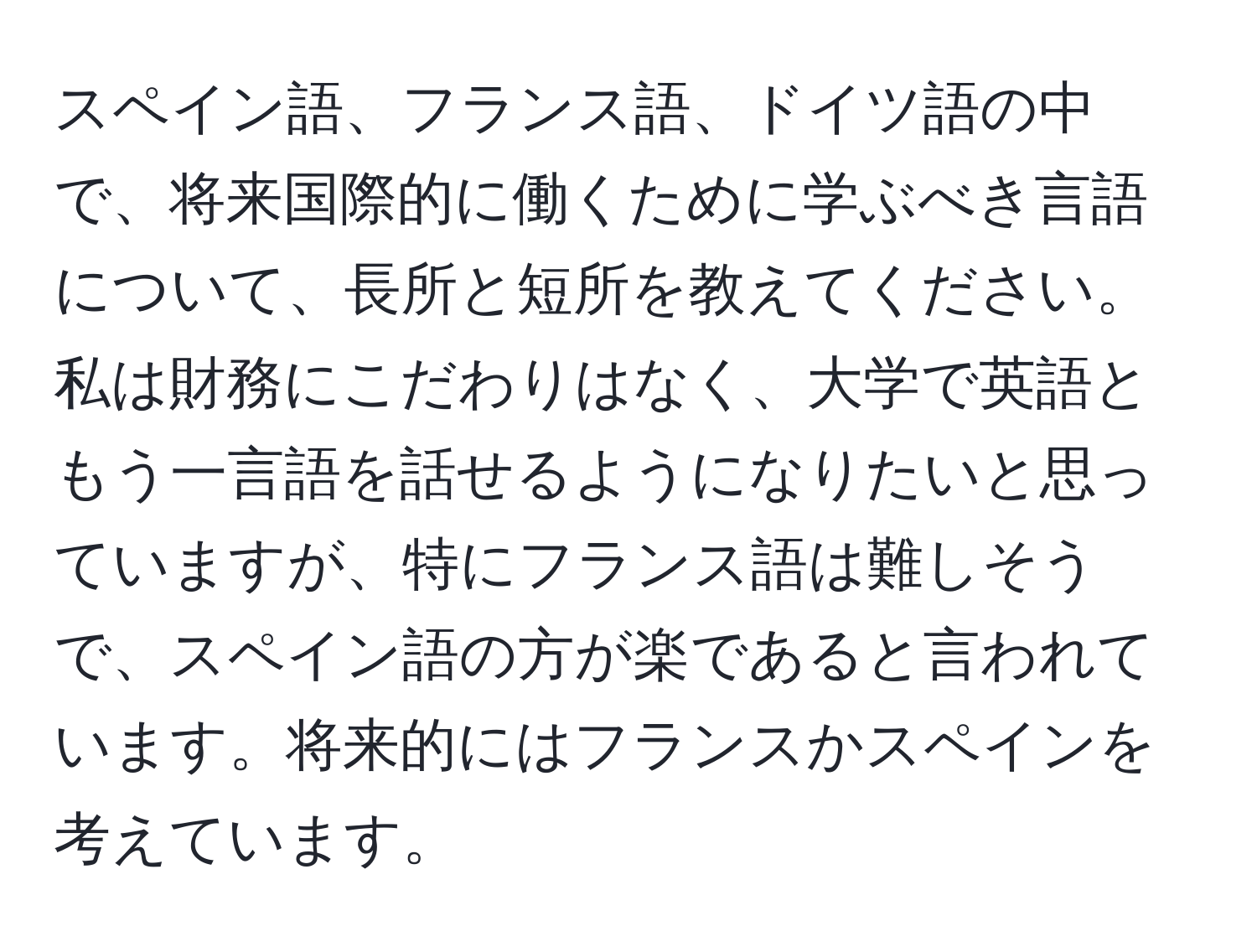 スペイン語、フランス語、ドイツ語の中で、将来国際的に働くために学ぶべき言語について、長所と短所を教えてください。私は財務にこだわりはなく、大学で英語ともう一言語を話せるようになりたいと思っていますが、特にフランス語は難しそうで、スペイン語の方が楽であると言われています。将来的にはフランスかスペインを考えています。
