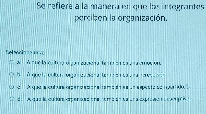 Se refiere a la manera en que los integrantes
perciben la organización.
Seleccione una:
a. A que la cultura organizacional también es una emoción.
b. A que la cultura organizacional también es una percepción.
c. A que la cultura organizacional también es un aspecto compartido.
d. A que la cultura organizacional también es una expresión descriptiva.