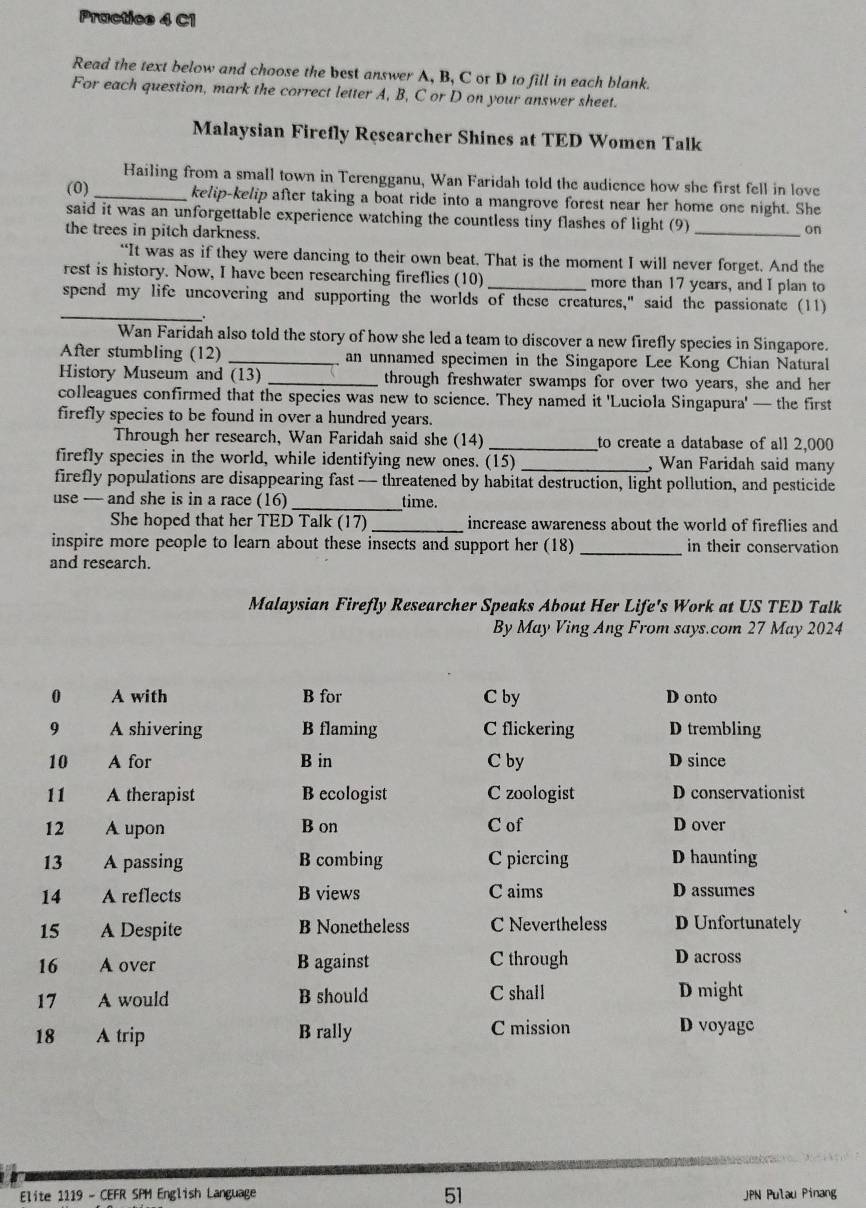 Practice 4 C1
Read the text below and choose the best answer A, B, C or D to fill in each blank.
For each question, mark the correct letter A, B, C or D on your answer sheet.
Malaysian Firefly Researcher Shines at TED Women Talk
Hailing from a small town in Terengganu, Wan Faridah told the audience how she first fell in love
(0) _kelip-kelip after taking a boat ride into a mangrove forest near her home one night. She
said it was an unforgettable experience watching the countless tiny flashes of light (9) _on
the trees in pitch darkness.
“It was as if they were dancing to their own beat. That is the moment I will never forget. And the
rest is history. Now, I have been researching fireflics (10)_ more than 17 years, and I plan to
_
spend my life uncovering and supporting the worlds of these creatures," said the passionate (11)
Wan Faridah also told the story of how she led a team to discover a new firefly species in Singapore.
After stumbling (12) _an unnamed specimen in the Singapore Lee Kong Chian Natural
History Museum and (13) _through freshwater swamps for over two years, she and her
colleagues confirmed that the species was new to science. They named it 'Luciola Singapura' — the first
firefly species to be found in over a hundred years.
Through her research, Wan Faridah said she (14) _to create a database of all 2,000
firefly species in the world, while identifying new ones. (15) _, Wan Faridah said many
firefly populations are disappearing fast— threatened by habitat destruction, light pollution, and pesticide
use — and she is in a race (16)_ time.
She hoped that her TED Talk (17) _increase awareness about the world of fireflies and
inspire more people to learn about these insects and support her (18) _in their conservation
and research.
Malaysian Firefly Researcher Speaks About Her Life's Work at US TED Talk
By May Ving Ang From says.com 27 May 2024
0 A with B for C by D onto
9 A shivering B flaming C flickering D trembling
10 A for B in C by D since
11 A therapist B ecologist C zoologist D conservationist
12 A upon B on C of D over
13 A passing B combing C piercing D haunting
14 A reflects B views C aims D assumes
15 A Despite B Nonetheless C Nevertheless D Unfortunately
16 A over B against C through D across
17 A would B should C shall D might
18 A trip B rally C mission D voyage
51
Elite 1119 - CEFR SPM English Language JPN Pulau Pinang