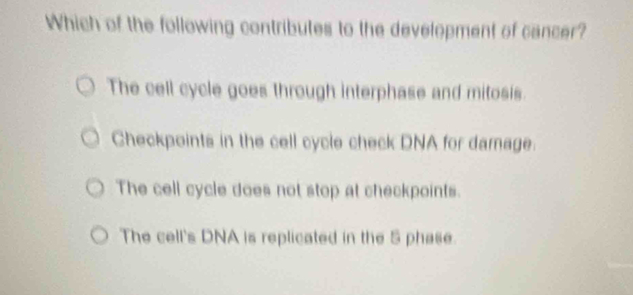 Which of the following contributes to the development of cancer?
The cell cycle goes through interphase and mitosis.
Checkpoints in the cell cycle check DNA for damage.
The cell cycle does not stop at checkpoints.
The cell's DNA is replicated in the 5 phase.