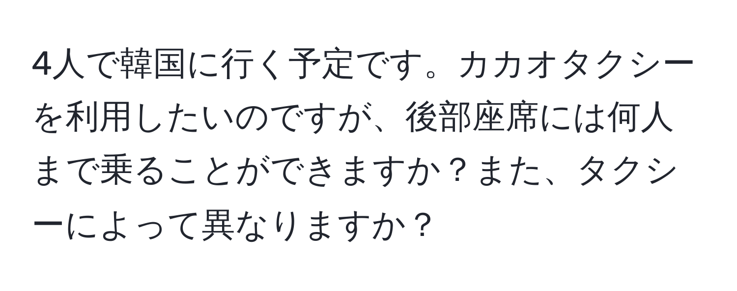 4人で韓国に行く予定です。カカオタクシーを利用したいのですが、後部座席には何人まで乗ることができますか？また、タクシーによって異なりますか？