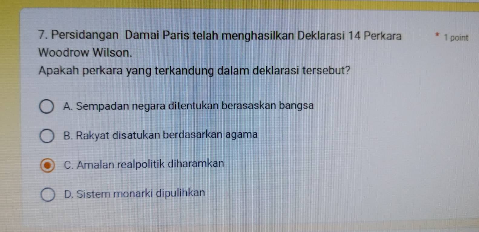 Persidangan Damai Paris telah menghasilkan Deklarasi 14 Perkara 1 point
Woodrow Wilson.
Apakah perkara yang terkandung dalam deklarasi tersebut?
A. Sempadan negara ditentukan berasaskan bangsa
B. Rakyat disatukan berdasarkan agama
C. Amalan realpolitik diharamkan
D. Sistem monarki dipulihkan