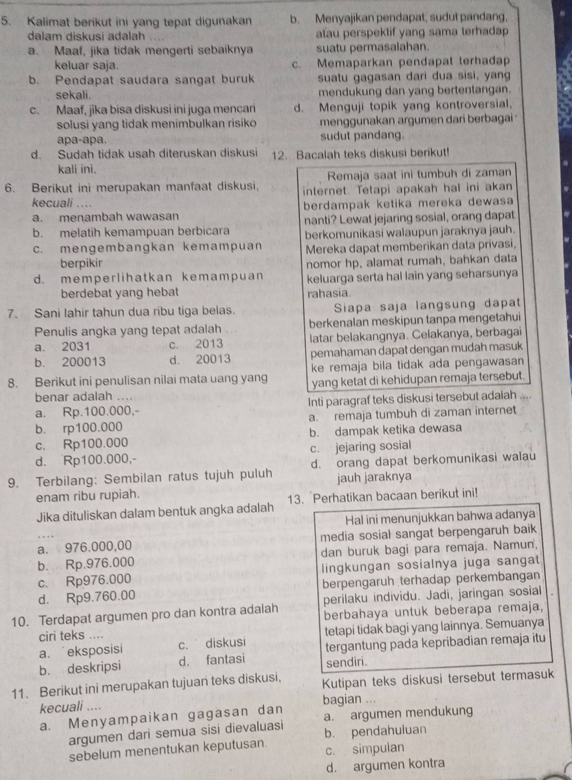 Kalimat berikut ini yang tepat digunakan b. Menyajikan pendapat, sudut pandang,
dalam diskusi adalah atau perspektif yang sama terhadap
a. Maaf, jika tidak mengerti sebaiknya suatu permasalahan.
keluar saja. c. Memaparkan pendapat terhadap
b. Pendapat saudara sangat buruk suatu gagasan dari dua sisi, yang
sekali . mendukung dan yang bertentangan.
c. Maaf, jika bisa diskusi ini juga mencari d. Menguji topik yang kontroversial,
solusi yang tidak menimbulkan risiko menggunakan argumen dari berbagai 
apa-apa. sudut pandang.
d. Sudah tidak usah diteruskan diskusi 12. Bacalah teks diskusi berikut!
kali ini.
Remaja saat ini tumbuh di zaman
6. Berikut ini merupakan manfaat diskusi, internet. Tetapi apakah hal ini akan
kecuali ....
berdampak ketika mereka dewasa
a. menambah wawasan
nanti? Lewat jejaring sosial, orang dapat
b. melatih kemampuan berbicara
berkomunikasi walaupun jaraknya jauh.
c. mengembangkan kemampuan Mereka dapat memberikan data privasi,
berpikir nomor hp, alamat rumah, bahkan data
d. memperlihatkan kemampuan keluarga serta hal lain yang seharsunya
berdebat yang hebat rahasia
7. Sani Iahir tahun dua ribu tiga belas. Siapa saja langsung dapat
Penulis angka yang tepat adalah berkenalan meskipun tanpa mengetahui
a. 2031 c. 2013 latar belakangnya. Celakanya, berbagai
b. 200013 d. 20013 pemahaman dapat dengan mudah masuk
ke remaja bila tidak ada pengawasan
8. Berikut ini penulisan nilai mata uang yang yang ketat di kehidupan remaja tersebut.
benar adalah ....
a. Rp.100.000,- Inti paragraf teks diskusi tersebut adalah
b. rp100.000 a. remaja tumbuh di zaman internet
c. Rp100.000 b. dampak ketika dewasa
d. Rp100.000,- c. jejaring sosial
d. orang dapat berkomunikasi walau
9. Terbilang: Sembilan ratus tujuh puluh
jauh jaraknya
enam ribu rupiah.
Jika dituliskan dalam bentuk angka adalah 13. Perhatikan bacaan berikut ini!
Hal ini menunjukkan bahwa adanya
a. 976.000,00 media sosial sangat berpengaruh baik
b. Rp.976.000 dan buruk bagi para remaja. Namun,
c、 Rp976.000 lingkungan sosialnya juga sangat
d. Rp9.760.00 berpengaruh terhadap perkembangan
perilaku individu. Jadi, jaringan sosial
10. Terdapat argumen pro dan kontra adalah berbahaya untuk beberapa remaja,
ciri teks ....
tetapi tidak bagi yang lainnya. Semuanya
a、eksposisi c. diskusi
tergantung pada kepribadian remaja itu
b. deskripsi d. fantasi sendiri.
11. Berikut ini merupakan tujuan teks diskusi, Kutipan teks diskusi tersebut termasuk
kecuali .... bagian ...
a. Menyampaikan gagasan dan a. argumen mendukung
argumen dari semua sisi dievaluasi b. pendahuluan
sebelum menentukan keputusan.
c. simpulan
d. argumen kontra