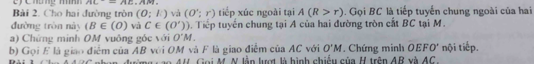 cy Chưng mính AC^-=AE.AM
Bài 2. Cho hai đường tròn (0;k) và (O';r) tiếp xúc ngoài tại A(R>r) Gọi BC là tiếp tuyến chung ngoài của hai 
đường tròn này (B∈ (O) và C∈ (0')) 0. Tiếp tuyến chung tại A của hai đường tròn cắt BC tại M. 
a) Chứng minh OM vuông góc với O'M. 
b) Gọi E là giao điểm của AB với OM và F là giao điểm của AC với O'M. Chứng minh OEFO' nội tiếp. 
* 4H. Gọi M. N lầp lượt là hình chiếu của H trên AB và AC.