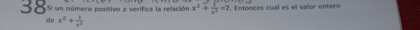 Si un número positivo x verifica la relación x^2+ 1/x^2 =7. Entonces cual es el valor entero 
de x^5+ 1/x^5 