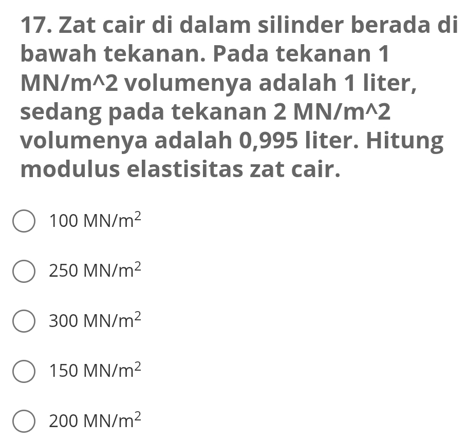 Zat cair di dalam silinder berada di
bawah tekanan. Pada tekanan 1
MN/m^(2 volumenya adalah 1 liter,
sedang pada tekanan 2 N M/m^wedge)2
volumenya adalah 0,995 liter. Hitung
modulus elastisitas zat cair.
100MN/m^2
250MN/m^2
300MN/m^2
150MN/m^2
200MN/m^2