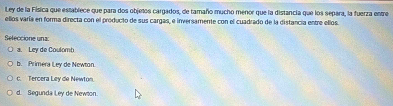 Ley de la Física que establece que para dos objetos cargados, de tamaño mucho menor que la distancia que los separa, la fuerza entre
ellos varía en forma directa con el producto de sus cargas, e inversamente con el cuadrado de la distancia entre ellos.
Seleccione una:
a. Ley de Coulomb.
b. Primera Ley de Newton.
c. Tercera Ley de Newton.
d. Segunda Ley de Newton.