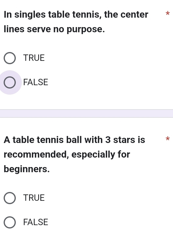 In singles table tennis, the center * *
lines serve no purpose.
TRUE
FALSE
A table tennis ball with 3 stars is *
recommended, especially for
beginners.
TRUE
FALSE