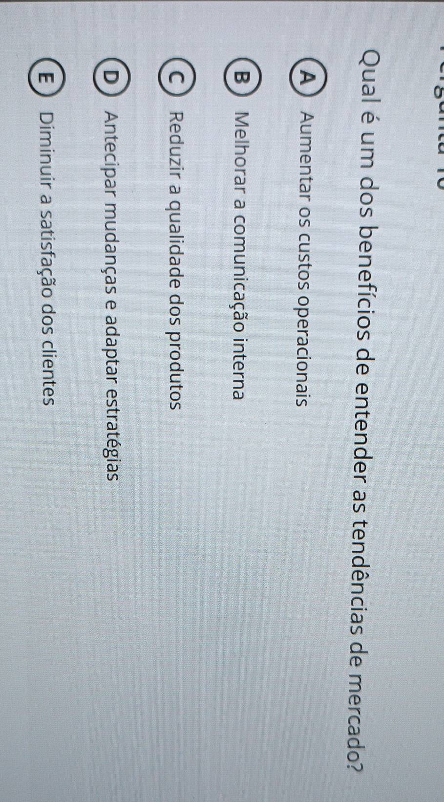 Qual é um dos benefícios de entender as tendências de mercado?
A Aumentar os custos operacionais
B) Melhorar a comunicação interna
C Reduzir a qualidade dos produtos
D ) Antecipar mudanças e adaptar estratégias
E) Diminuir a satisfação dos clientes