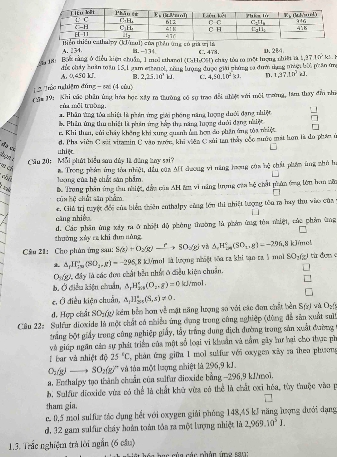 ủa phản ứng có giá trị là
A. 134. B. -134. C. 478. D. 284.
1ầu 18: Biết rằng ở điều kiện chuẩn, 1 mol ethanol (C_2H_5OH) () cháy tỏa ra một lượng nhiệt là 1,37.10^3 kJ. M
đốt cháy hoàn toàn 15,1 gam ethanol, năng lượng được giải phóng ra dưới dạng nhiệt bởi phản ứn
A. 0,450 kJ. B. 2,25.10^3kJ. C. 4,50.10^2kJ. D. 1,37.10^3kJ.
1.2. Trắc nghiệm đúng - sai (4 câu)
Câu 19: Khi các phản ứng hóa học xảy ra thường có sự trao đổi nhiệt với môi trường, làm thay đồi nhia
của môi trường.
a. Phản ứng tỏa nhiệt là phản ứng giải phóng năng lượng dưới dạng nhiệt.
b. Phản ứng thu nhiệt là phản ứng hấp thụ năng lượng dưới dạng nhiệt.
c. Khi than, củi cháy không khí xung quanh ấm hơn do phản ứng tỏa nhiệt.
d. Pha viên C sủi vitamin C vào nước, khi viên C sủi tan thấy cốc nước mát hơn là do phản ứ
đa cù
nhiệt.
chọn 
Câu 20: Mỗi phát biểu sau đây là đúng hay sai?
on ch dương vì năng lượng của hệ chất phản ứng nhỏ họ
a. Trong phản ứng tỏa nhiệt, dấu của △ H
chít
lượng của hệ chất sản phẩm.
1 xá b. Trong phản ứng thu nhiệt, dấu của △ H âm vì năng lượng của hệ chất phản ứng lớn hơn năn
của hệ chất sản phẩm.
c. Giá trị tuyệt đối của biến thiên enthalpy càng lớn thì nhiệt lượng tỏa ra hay thu vào của y
càng nhiều.
d. Các phản ứng xảy ra ở nhiệt độ phòng thường là phản ứng tỏa nhiệt, các phản ứng
thường xảy ra khi đun nóng.
Câu 21: Cho phản ứng sau: S(s)+O_2(g)xrightarrow t°SO_2(g) và △ _fH_(298)°(SO_2,g)=-296,8kJ/mo
a. △ _fH_(298)°(SO_2,g)=-296,8 kJ/mol là lượng nhiệt tỏa ra khi tạo ra 1 mol SO_2(g) từ đơn c
O_2(g) 1, đây là các đơn chất bền nhất ở điều kiện chuẩn.
b. Ở điều kiện chuẩn, △ _fH_(298)°(O_2,g)=0kJ/mol.
_ 
□
c. Ở điều kiện chuẩn, △ _fH_(298)°(S,s)!= 0.
d. Hợp chất SO_2(g) ) kém bền hơn về mặt năng lượng so với các đơn chất bền S(s) và O_2(
Câu 22: Sulfur dioxide là một chất có nhiều ứng dụng trong công nghiệp (dùng đề sản xuất sulf
trắng bột giấy trong công nghiệp giấy, tầy trắng dung dịch đường trong sản xuất đường 1
và giúp ngăn cản sự phát triển của một số loại vi khuẩn và nấm gây hư hại cho thực ph
1 bar và nhiệt độ 25°C 2, phản ứng giữa 1 mol sulfur với oxygen xảy ra theo phương
O_2(g)to SO_2(g) ' v tỏa một lượng nhiệt là 296,9 kJ.
a. Enthalpy tạo thành chuẩn của sulfur dioxide bằng -296,9 kJ/mol.
b. Sulfur dioxide vừa có thể là chất khử vừa có thể là chất oxi hóa, tùy thuộc vào p
tham gia.
c. 0,5 mol sulfur tác dụng hết với oxygen giải phóng 148,45 kJ năng lượng dưới dạng
d. 32 gam sulfur cháy hoàn toàn tỏa ra một lượng nhiệt là 2,969.10^5J.
1.3. Trắc nghiệm trả lời ngắn (6 câu)
á a  h ọ c của các phản ứng sau: