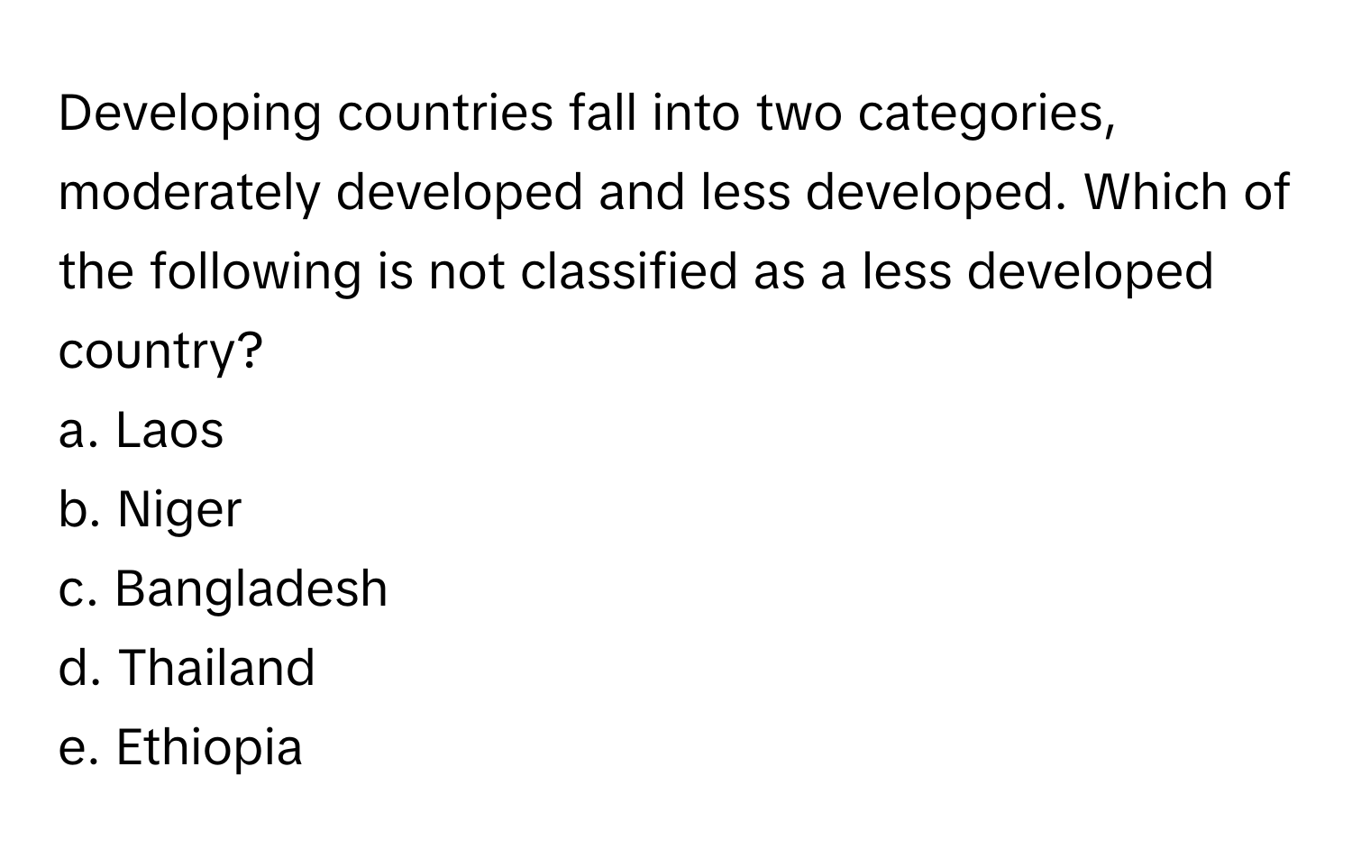 Developing countries fall into two categories, moderately developed and less developed. Which of the following is not classified as a less developed country?

a. Laos
b. Niger
c. Bangladesh
d. Thailand
e. Ethiopia