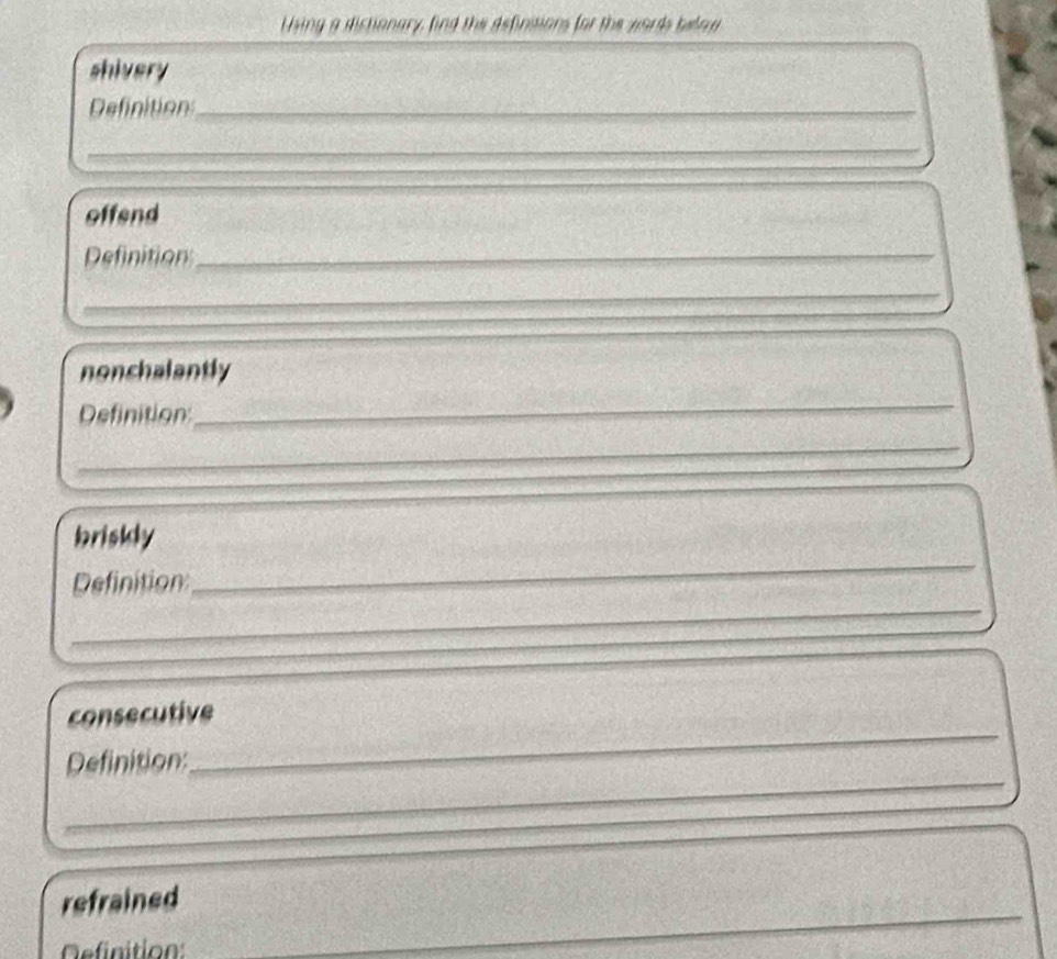 Using a dictionary, find the definsions for the words below 
shivery 
Definition_ 
_ 
offend 
Definition_ 
_ 
_ 
nonchalantly 
Definition 
_ 
_ 
_ 
briskly 
_ 
Definition 
consecutive 
_ 
Definition: 
_ 
refrained 
efinition: 
_