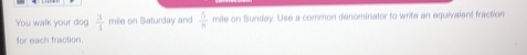 You walk your dog  3/4  mile on Saturday and  5/4  mile on Sunday. Use a common denominator to write an equivalant fraction 
for each fraction.