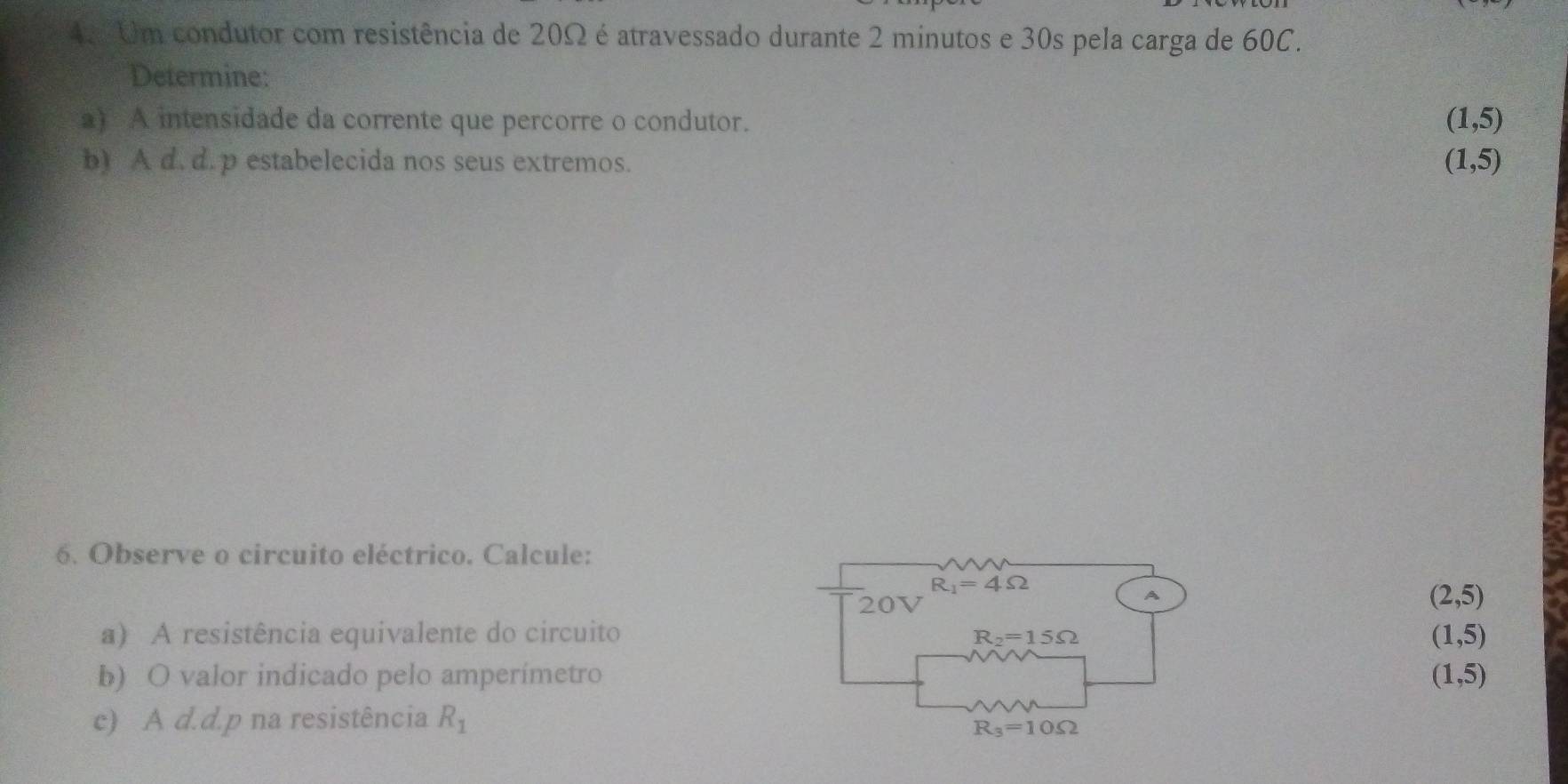 Um condutor com resistência de 20Ω é atravessado durante 2 minutos e 30s pela carga de 60C.
Determine:
a) A intensidade da corrente que percorre o condutor. (1,5)
b) A d. d.p estabelecida nos seus extremos. (1,5)
6. Observe o circuito eléctrico. Calcule:
R_1=4Omega
20V
A
(2,5)
a) A resistência equivalente do circuito R_2=15Omega
(1,5)
b) O valor indicado pelo amperímetro (1,5)
c) A d.d.p na resistência R_1
R_3=10Omega