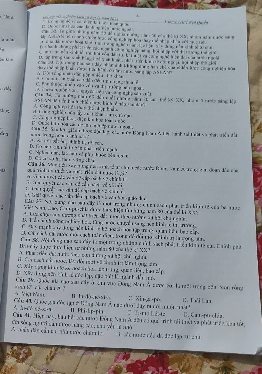 Bài tập trắc nghiệm Lịch sử lớp II năm 2024 Trường THPT Ngô Quyền
t Nam, C. Công nghiệp hóa, điện khí hóa toàn quốc.
D. Quốc hữu hóa các danh nghiệp nước ngoài.
Câu 32. Từ giữa những năm 50 đến giữa những năm 60 của thế kỉ XX, nhóm năm nước sáng
lập ASEAN tiên hành chiến lược công nghiệp hóa thay thể nhập khẩu với mục tiêu
là mâu A. đưa đất nước thoát khỏi tỉnh trạng nghèo nàn, lạc hậu, xây dựng nền kinh tế tự chủ.
ến.
B. nhanh chóng phát triển các ngành công nghiệp nặng, hội nhập với thị trường thế giới.
C. mở cửa nền kinh tế, thu hút vốn đầu tư, kĩ thuật và công nghệ hiện đại của nước ngoài.
D. tập trung sản xuất hàng hoá xuất khẩu, phát triển kinh tế đổi ngoại, hội nhập thế giới.
ến khu Câu 33. Nội dung nào sau đây phản ảnh không đúng hạn chế của chiến lược công nghiệp hóa
thay thể nhập khẩu được tiến hành ở năm nước sảng lập ASEAN?
A. Đời sống nhân dân gặp nhiều khó khăn.
B. Chi phí sản xuất cao dẫn đến tình trạng thua lỗ.
C. Phụ thuộc nhiều vào vốn và thị trường bên ngoài.
c đối D. Thiếu nguồn vốn, nguyên liệu và công nghệ sản xuất.
Câu 34. Từ những năm 60 đến cuối những năm 80 của thế kỷ XX, nhóm 5 nước sáng lập
ASEAN đã tiến hành chiến lược kinh tế nào sau đây?
A. Công nghiệp hóa thay thể nhập khẩu.
thực B. Công nghiệp hóa lấy xuất khẩu làm chủ đạo.
C. Công nghiệp hóa, điện khí hóa toàn quốc
D. Quốc hữu hóa các doanh nghiệp nước ngoài.
1. Câu 35. Sau khi giành được độc lập, các nước Đông Nam Á tiến hành tái thiết và phát triển đất
đến nước trong hoàn cảnh nào?
A. Xã hội bất ổn, chính trị rối ren.
B. Có nền kinh tế tư bản phát triển mạnh.
C. Nghèo nàn, lạc hậu và phụ thuộc bên ngoài.
D. Có cơ sở hạ tầng vững chắc.
Câu 36. Mục tiêu xây dựng nền kinh tế tự chủ ở các nước Đông Nam Á trong giai đoạn đầu của
:ủa quá trình tái thiết và phát triển đất nước là gì?
A. Giải quyết các vấn đề cấp bách về chính trị.
B. Giải quyết các vấn đề cấp bách về xã hội.
C. Giải quyết các vấn đề cấp bách về kinh tế.
D. Giải quyết các vấn đề cấp bách về văn hóa-giáo dục.
Câu 37. Nội dung nào sau đây là một trong những chính sách phát triển kinh tế của ba nước
Việt Nam, Lào, Cam-pu-chia được thực hiện từ những năm 80 của thế kỉ XX?
A. Lựa chọn con đường phát triển đất nước theo hướng xã hội chủ nghĩa.
B. Tiến hành công nghiệp hóa, từng bước chuyển sang nền kinh tế thị trường.
C. Đầy mạnh xây dựng nền kinh tế kế hoạch hóa tập trung, quan liêu, bao cấp.
D. Cải cách đất nước một cách toàn diện, trong đó đổi mới chính trị là trọng tâm.
Câu 38. Nội dung nào sau đây là một trong những chính sách phát triển kinh tế của Chính phủ
Bru-nây được thực hiện từ những năm 80 của thế kỉ XX?
A. Phát triển đất nước theo con dường xã hội chủ nghĩa.
B. Cải cách đất nước, lấy đồi mới về chính trị làm trọng tâm.
C. Xây dựng kinh tế kế hoạch hóa tập trung, quan liêu, bao cấp.
D. Xây dựng nền kinh tế độc lập, đặc biệt là ngành dầu mỏ.
Câu 39. Quốc gia nào sau đây ở khu vực Đông Nam Á được coi là một trong bốn “con rồng
kinh tế' của châu Á ?
A. Việt Nam. B. In-dô-nê-xi-a. C. Xin-ga-po. D. Thái Lan.
Câu 40. Quốc gia độc lập ở Đông Nam Á nào dưới đây ra đời muộn nhất?
A. In-đô-nê-xi-a. B. Phi-lip-pin. C. Ti-mo Lét-te. D. Cam-pu-chia.
Câu 41. Hiện nay, hầu hết các nước Đông Nam Á đều có quá trình tái thiết và phát triển khá tốt,
đời sống người dân được nâng cao, chủ yếu là nhờ
A. nhân dân cần cù, nhà nước chăm lo.  B. các nước đều đã độc lập, tự chủ.