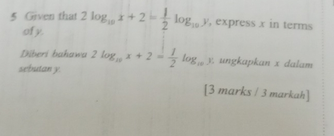 Given that 2log _10x+2= 1/2 log _10y , express x in terms
of y.
Diberi bahawa 2log _10x+2= 1/2 log _10y. ungkapkan x dalam
sebutan y.
[3 marks / 3 markah]