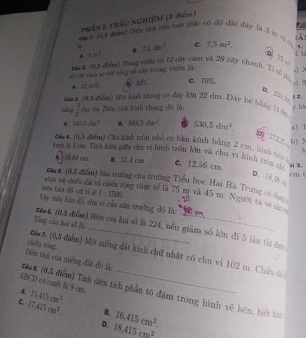 PHÂN 1 TRÁC NGHIỆM (3 điểm)
ca t. (0,5 điểm) Diện tích của tam giác có độ đài đây là 3 m và ở [À]
B: 7.5dm^2 C. 7,5m^2, 1.
A. 8m^2. B.
1
p 15 m 、
cá 2 (0,5 điểm) Trong vườn có 12 cây cam và 28 cây chanh. Tỉ số phi
số cây cam so với tổng số cây trong vườn là:
.)
A. 42 85% B 30% c. 70%.
) S
D. 233,3 i 2.
cars, (0,5 điểm) Một hình thang có đẩy lớn 22 dm. Đáy bé bằng 11 dạ
bàng  3/2  đây bê. Diện tích hình thang đồ là: y la
A. 5a15dm^2. B. 503,5dm^2. 。 530.5dm^2. a) T
D 2722
ca4, (0,5 điểm) Cho hình tròn nhỏ có bắn kính bằng 2 cm, hình tròn b) N k
kinh là 5 cm. Tính hiệu giữa chu vi hình tròn lớn và chu vi hình tròn nhì ; 3.
A. | 18,84 cm. ■. 31,4 cm. c. 12,56 cm.
cm t
D. 18.48 c
caus. (0,5 điểm) Sân trường của trường Tiểu học Hai Bà Trung có dang
trên bản đồ với tỉ lệ 1:1500.
nhật với chiều dài v ông thực tế là 75 m và 45 m. Người ta về sân v
Vày trên bản đồ, chu vi của săn trường đó là:
Tổng của hai số là:
câu 6. (0,5 điểm) Hiệu của hai số là 224, nếu giảm số lớn đi 5 lần thì đụợc
chiều rộng
ca 7. (0,5 điểm) Một miêng đất hình chữ nhật có chu vi 102 m. Chiều đà y
Diện tích của miếng đất đó là:
ABCD có cạnh là 9 cm.
15,415cm^2.
A. cau s. (0,5 điểm) Tính điện tích phần tô đặm trong hình vẽ bên, biết hình
B. 16,415cm^2.
C. 17,415cm^2. D. 18,415cm^2