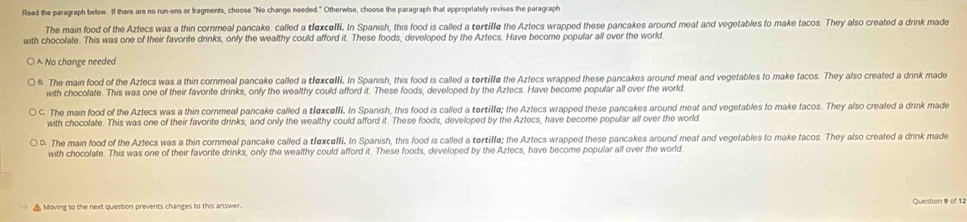 Read the paragraph below. If there are no run-ons or fragments, choose "No change needed." Otherwise, choose the paragraph that appropriately revises the paragraph
The main food of the Aztecs was a thin cornmeal pancake. called a tlexcelli. In Spanish, this food is called a tertille the Aztecs wrapped these pancakes around meat and vegetables to make tacos. They also created a drink made
with chocolate. This was one of their favorite drinks, only the wealthy could afford it. These foods, developed by the Aztecs. Have become popular all over the world.
^ No change needed
6. The main food of the Aztecs was a thin cornmeal pancake called a tlexcelli. In Spanish, this food is called a tertille the Aztecs wrapped these pancakes around meat and vegetables to make facos. They also created a drink made
with chocolate. This was one of their favorite drinks, only the wealthy could afford it. These foods, developed by the Aztecs. Have become popular all over the world.
C. The main food of the Azlecs was a thin cornmeal pancake called a tlexcelli. In Spanish, this food is called a tertille; the Aztecs wrapped these pancakes around meat and vegetables to make tacos. They also created a drink made
with chocolate. This was one of their favorite drinks, and only the wealthy could afford it. These foods, developed by the Aztecs, have become popular all over the world.
D. The main food of the Aztecs was a thin cornmeal pancake called a tlexcelli. In Spanish, this food is called a tortille; the Aztecs wrapped these pancakes around meat and vegetables to make tacos. They also created a drink made
with chocolate. This was one of their favorite drinks, only the wealthy could afford it. These foods, developed by the Aztecs, have become popular all over the world
Question 9 of 12
▲ Moving to the next question prevents changes to this answer.