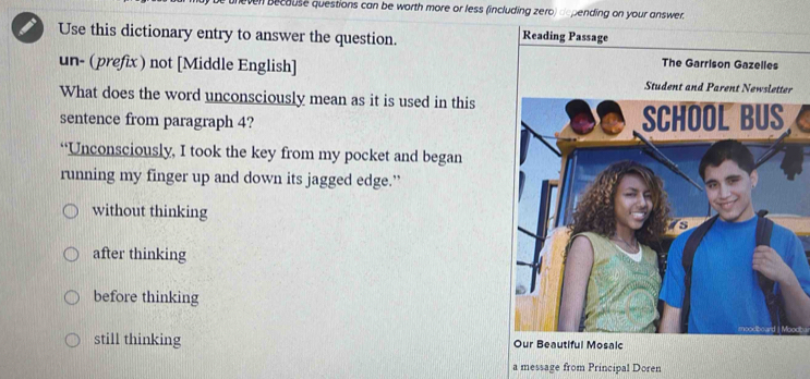 neven becouse questions can be worth more or less (including zero) depending on your answer
Use this dictionary entry to answer the question. Reading Passage
The Garrison Gazelles
un- (prefix) not [Middle English] Student and Parent Newsletter
What does the word unconsciously mean as it is used in this
sentence from paragraph 4? SCHOOL BUS
“Unconsciously, I took the key from my pocket and began
running my finger up and down its jagged edge.”
without thinking
after thinking
before thinking
still thinking Our Beautiful Mosaic
a message from Principal Doren