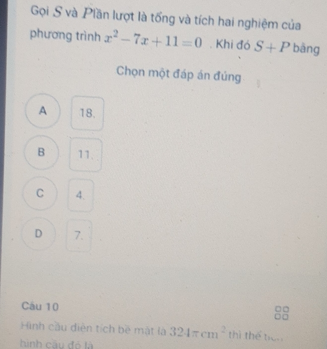 Gọi S và Plần lượt là tổng và tích hai nghiệm của
phương trình x^2-7x+11=0. Khi đó S+P bāng
Chọn một đáp án đúng
A 18.
B 11.
C 4.
D 7.
Câu 10
Hình cầu diễn tích bề mật là 324π cm^2 thì thể ticn
hình cầu đó là