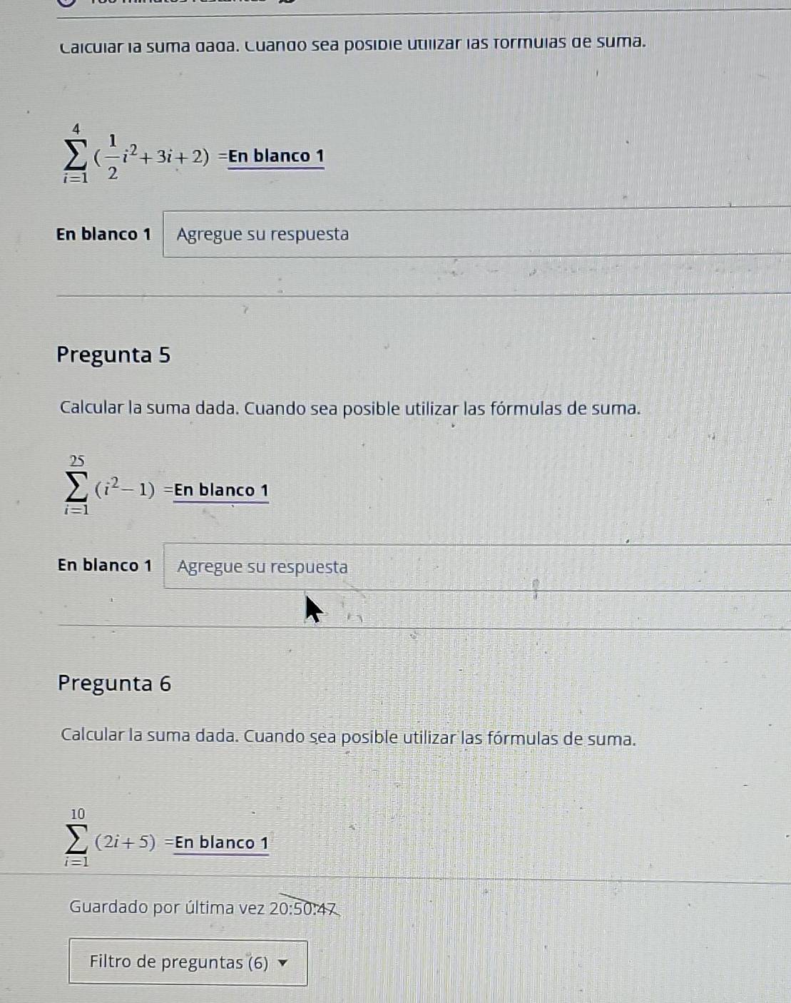 Calcular la suma dada. Cuando sea posibie utilizar las formuias de suma.
sumlimits _(i=1)^4( 1/2 i^2+3i+2)= En blanco 1 
En blanco 1 Agregue su respuesta 
Pregunta 5 
Calcular la suma dada. Cuando sea posible utilizar las fórmulas de suma. 
□ _ 
sumlimits _(i=1)^(25)(i^2-1) I En blanco 1 
En blanco 1 Agregue su respuesta 
Pregunta 6 
Calcular la suma dada. Cuando sea posible utilizar las fórmulas de suma.
sumlimits _(i=1)^(10)(2i+5) En blanco 1 
Guardado por última vez 20:50:47
Filtro de preguntas (6)