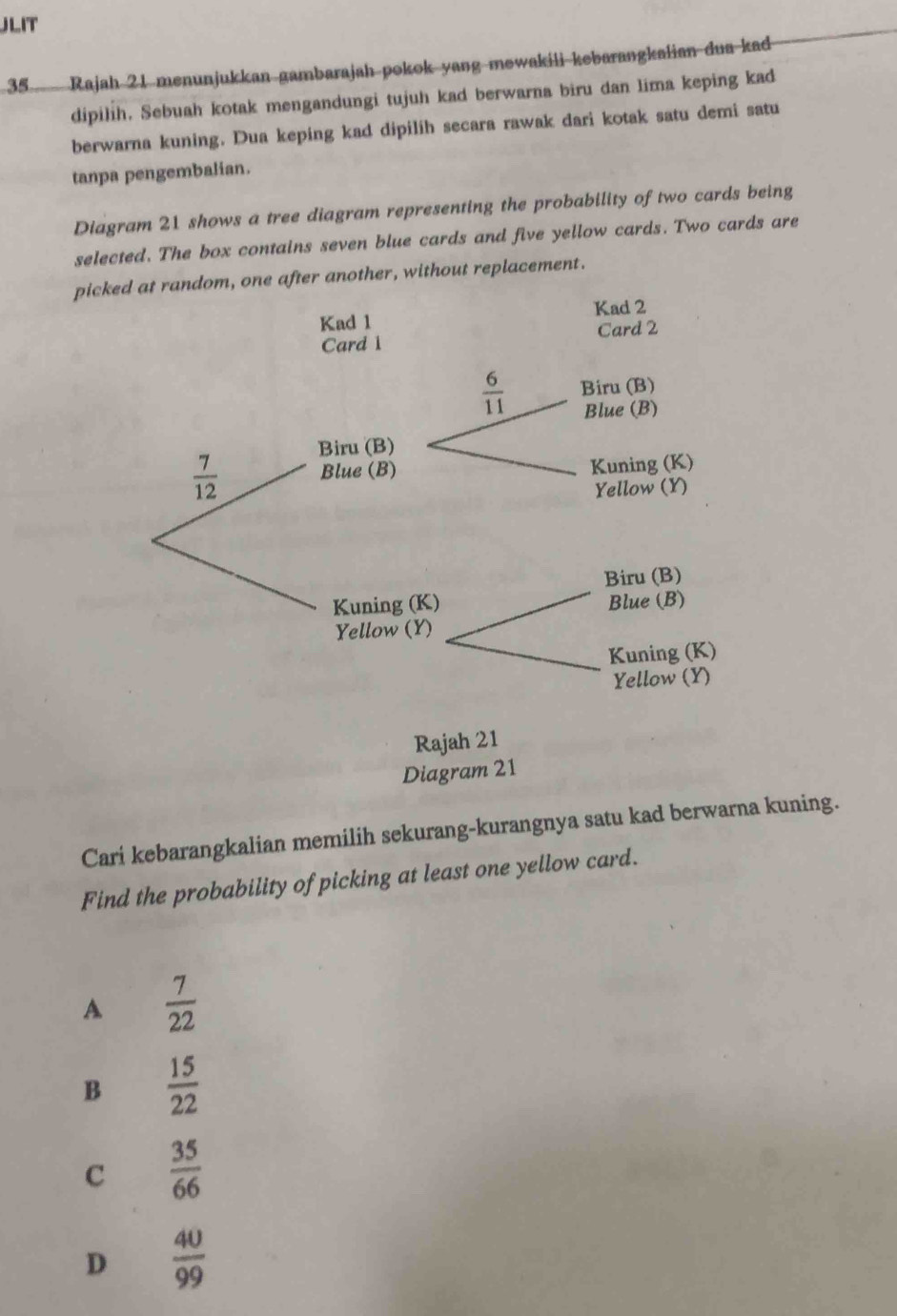 JLIT
35 Rajah 21 menunjukkan gambarajah pokok yang mewakili kebarangkalian dua kad
dipilih. Sebuah kotak mengandungi tujuh kad berwarna biru dan lima keping kad
berwarna kuning. Dua keping kad dipilih secara rawak dari kotak satu demi satu
tanpa pengembalian.
Diagram 21 shows a tree diagram representing the probability of two cards being
selected. The box contains seven blue cards and five yellow cards. Two cards are
pickther, without replacement.
Cari kebarangkalian memilih sekurang-kurangnya satu kad berwarna kuning.
Find the probability of picking at least one yellow card.
A  7/22 
B  15/22 
C  35/66 
D  40/99 