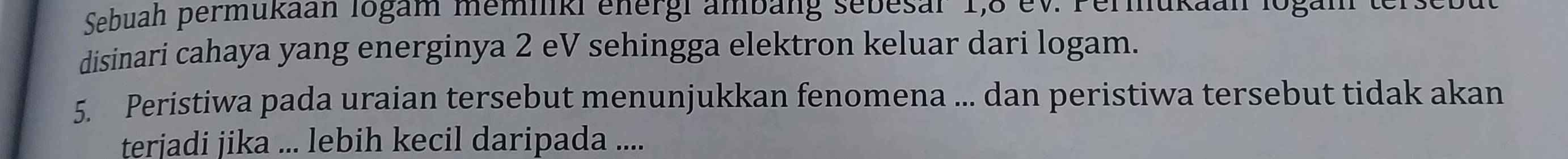 Sebuah permukaan logam memiiki energi ambäng sebesar 1, 8 ev. Permukaah logam ter 
disinari cahaya yang energinya 2 eV sehingga elektron keluar dari logam. 
5. Peristiwa pada uraian tersebut menunjukkan fenomena ... dan peristiwa tersebut tidak akan 
terjadi jika ... lebih kecil daripada ....