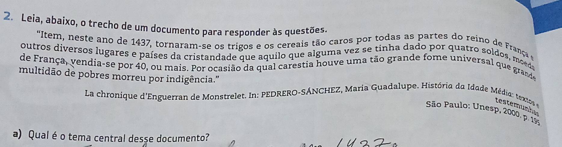 Leia, abaixo, o trecho de um documento para responder às questões. 
“Item, neste ano de 1437, tornaram-se os trigos e os cereais tão caros por todas as partes do reino de França e 
outros diversos lugares e países da cristandade que aquilo que alguma vez se tinha dado por quatro soldos, moeda 
de França, vendia-se por 40, ou mais. Por ocasião da qual carestia houve uma tão grande fome universal que grande 
multidão de pobres morreu por indigência.' 
La chronique d'Enguerran de Monstrelet. In: PEDRERO-SÁNCHEZ, Maria Guadalupe. História da Idade Média textos e 
testerunha 
São Paulo: Unesp, 2000. p. 195
a) Qual é o tema central desse documento?