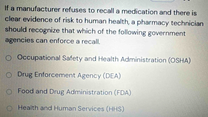 If a manufacturer refuses to recall a medication and there is
clear evidence of risk to human health, a pharmacy technician
should recognize that which of the following government
agencies can enforce a recall.
Occupational Safety and Health Administration (OSHA)
Drug Enforcement Agency (DEA)
Food and Drug Administration (FDA)
Health and Human Services (HHS)