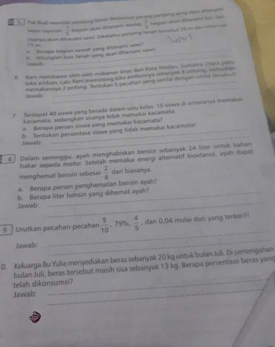 Pak Bludi memiiki sebidang fanah berbentuk persegi penjang yang alian ditanami
Sayur-sayuran  1/5  bagian akan ditanami wortel.  2/5  bagiań akan ditananú kol, dạn
sisanya əkan di sami sawi. Diketahui panjang tanah tersebut 20 m dan lebiarnya
15 m
_
a. Berapa bagian sawah yang ditanami sawi?
b. Hitunglah luas tanah yang akan ditanami sawi!
Jawab.
6. Rani membawa oleh-oleh makanan khas dari Kota Medan, Sumatra Utara yaitu
_
bika ambon. Lalu Rani memotong bika ambonnya sebanyak 8 potong, kemudian
memakannya 2 potong. Tentukan 5 pecahan yang senilai dengan cerita tersebut!
Jawab:
7. Terdapat 40 siswa yang berada dalam satu kelas. 10 siswa di antaranya memakai
kacamata, sedangkan sisanya tidak memakai kacamata.
a. Berapa persen siswa yang memakai kacamata?
_
b. Tentukan persentase siswa yang tidak memakai kacamata!
Jawab:
8. Dalam seminggu, ayah menghabiskan bensin sebanyak 24 liter untuk bahan
bakar sepeda motor. Setelah memakai energi alternatif bioetanol, ayah dapat
menghemat bensin sebesar  2/8  dari biasanya.
a. Berapa persen penghematan bensin ayah?
_
b. Berapa liter bensin yang dihemat ayah?
Jawab:
9. ] Urutkan pecahan-pecahan  9/10 ,79% , 4/5  , dan 0,04 mulai dari yang terkecil!
Jawab:
_
_
0. Keluarga Bu Yulia menyediakan beras sebanyak 20 kg untuk bulan Juli. Di pertengahan
_
bulan Juli, beras tersebut masih sisa sebanyak 13 kg. Berapa persentase beras yang
telah dikonsumsi?
Jawab:
_