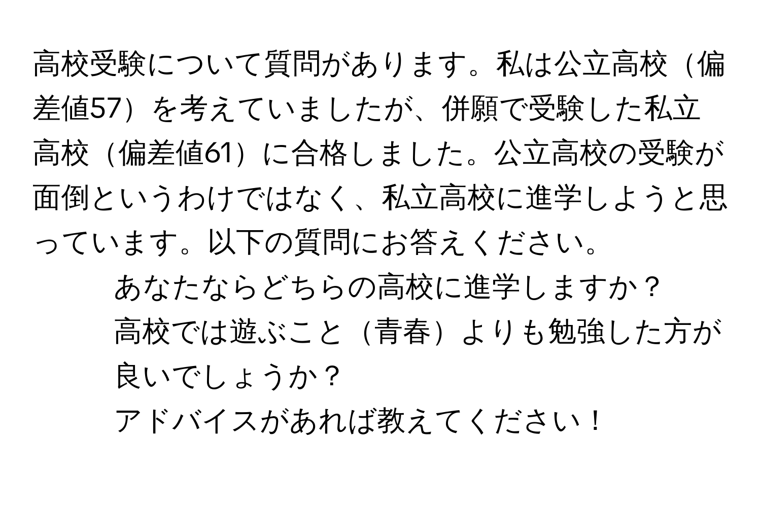 高校受験について質問があります。私は公立高校偏差値57を考えていましたが、併願で受験した私立高校偏差値61に合格しました。公立高校の受験が面倒というわけではなく、私立高校に進学しようと思っています。以下の質問にお答えください。  
1. あなたならどちらの高校に進学しますか？  
2. 高校では遊ぶこと青春よりも勉強した方が良いでしょうか？  
3. アドバイスがあれば教えてください！