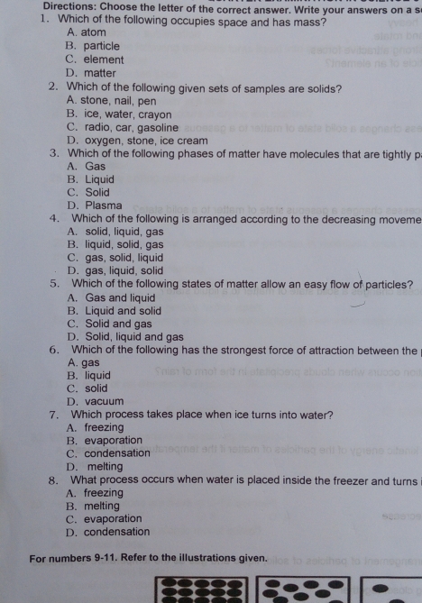 Directions: Choose the letter of the correct answer. Write your answers on a s
1. Which of the following occupies space and has mass?
A. atom
B. particle
C. element
D. matter
2. Which of the following given sets of samples are solids?
A. stone, nail, pen
B. ice, water, crayon
C. radio, car, gasoline
D. oxygen, stone, ice cream
3. Which of the following phases of matter have molecules that are tightly p
A. Gas
B. Liquid
C. Solid
D. Plasma
4. Which of the following is arranged according to the decreasing moveme
A. solid, liquid, gas
B. liquid, solid, gas
C. gas, solid, liquid
D. gas, liquid, solid
5. Which of the following states of matter allow an easy flow of particles?
A. Gas and liquid
B. Liquid and solid
C. Solid and gas
D. Solid, liquid and gas
6. Which of the following has the strongest force of attraction between the
A. gas
B. liquid
C. solid
D. vacuum
7. Which process takes place when ice turns into water?
A. freezing
B. evaporation
C. condensation
D. melting
8. What process occurs when water is placed inside the freezer and turns
A. freezing
B. melting
C. evaporation
D. condensation
For numbers 9-11. Refer to the illustrations given.