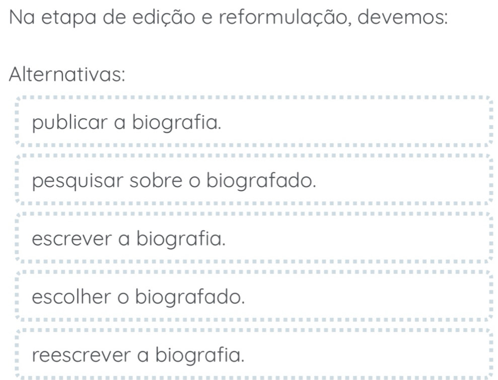 Na etapa de edição e reformulação, devemos:
Alternativas:
publicar a biografia.
pesquisar sobre o biografado.
escrever a biografia.
escolher o biografado.
reescrever a biografia.