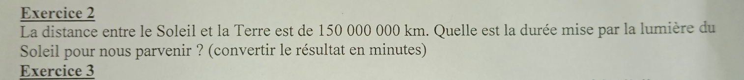 La distance entre le Soleil et la Terre est de 150 000 000 km. Quelle est la durée mise par la lumière du 
Soleil pour nous parvenir ? (convertir le résultat en minutes) 
Exercice 3