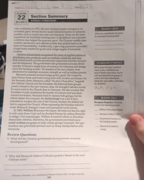 Class _Date_
_
CHAFTE
22 Section Summary
Section 2 GERMANY STRENGTHENS
After unification in 1871, the new German empire emerged as an READING CHECK
industrial giant. Several factors made industrialization in Germany
possible, such as ample iron and coal resources. These are the basic
ingredients for industrial development. A disciplined and educated for industrial development? What two ingrodients are basic
workforve also helped the economy grow. The German middle class_
croated a productive and efficient society that prided itself on its
sense of responsibility. Additionally, a growing population provided
_
workers a huge home market for goods and a large supply of industrial_
German industrialists recognized the value of applied science in
developing new products, such as synthetic chemicals and dyes.
Both industrialists and the government supported scientific research
and development. The government also promoted economic devel- VOCABULARY STRATEGY
opment. It issued a single form of currency for Germany and reorga-
nized the banking system. The leaders of the new empire were What does the word synthetic
determined to maintain economic strength as well as military power. mean in the underlined sen-- tence? Notice that these chemi-
Bismarck pursued several foreign-policy goals. He wanted to
keep France weak and build strong links with Austria and Russia. On cals and dyes did not appear in
the domestic front, Bismarck, called “the Iron Chancellor,” targeted nature, but were developed.
the Catholic Church and the Socialists. He believed these groups for synthetic. Using this clue, write a definition
posed a threat to the new German state. He thought Catholics would
be more loyal to the Church than to Germany. He also worried that
Socialists would undermine the loyalty of workers and turn them
toward revolution. Bismarck tried to repress both groups, but his
efforts failed. For example, the Kulturkampf was a set of laws  READING SKILL
intended to weaken the role of the Church. Instead, the faithful ral-
lied to support the Church. When repressing the Socialists failed to Rocagaize Sequasce Corrocty
work, Bismarck changed course and pioneered social reform. number the following events William II becomes Kaixer
In 1888, William II became the kaiser. He believed that his right
to rule came from God, and he shocked Europe by asking Bismarck
to resign. Not surprisingly, William II resisted efforts to introduce _Garmary unifies in 1871.
democratic reforms. However, his goverrment provided many Government reorganie
social welfare programs to help certain groups of people. The gov- the banking system.
electricity. erment also provided services such as cheap transportation and Bismarck is asked to rasign.
Review Questions
1. What did the German government do to promote economic
development?
_
_
2. Why did Bismarck believe Catholics posed a threat to the new
German state?
_
_
# Pearson Education, inc., publishing as Pearson Prentice Hal. Ali rights reserved.
199