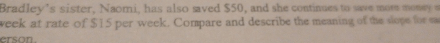 Bradley’s sister, Naomi, has also saved $50, and she continues to save more money
week at rate of $15 per week. Compare and describe the meaning of the slope for ea 
erson.