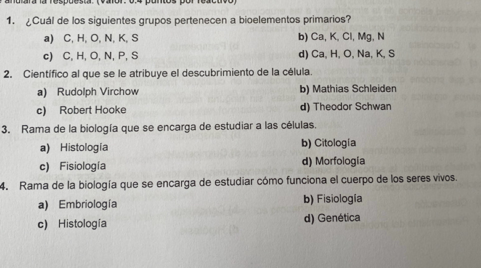 anulara la respuesta. (Valor: 0.4 puntos por reactivo)
1. ¿Cuál de los siguientes grupos pertenecen a bioelementos primarios?
a) C, H, O, N, K, S b) Ca, K, Cl, Mg, N
c) C, H, O, N, P, S d) Ca, H, O, Na, K, S
2. Científico al que se le atribuye el descubrimiento de la célula.
a) Rudolph Virchow b) Mathias Schleiden
c) Robert Hooke d) Theodor Schwan
3. Rama de la biología que se encarga de estudiar a las células.
a) Histología b) Citología
c) Fisiología d) Morfología
4. Rama de la biología que se encarga de estudiar cómo funciona el cuerpo de los seres vivos.
a) Embriología b) Fisiología
c) Histología d) Genética