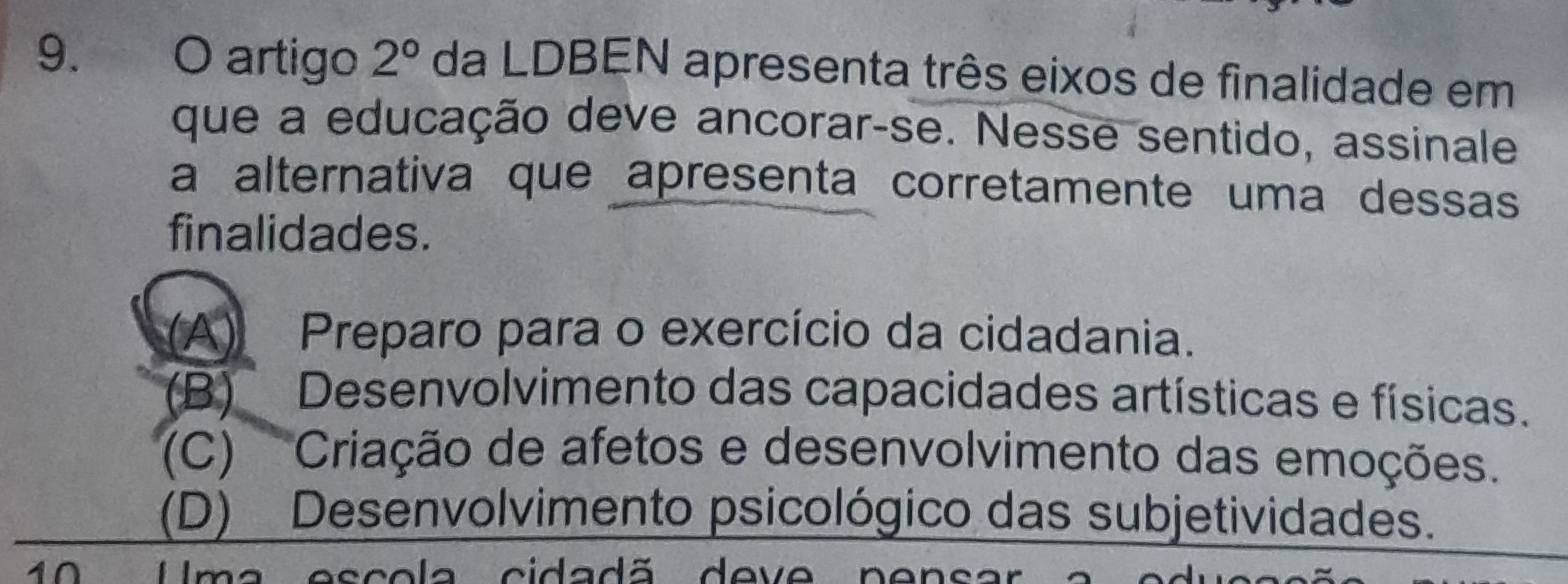 artigo 2° da LDBEN apresenta três eixos de finalidade em
que a educação deve ancorar-se. Nesse sentido, assinale
a alternativa que apresenta corretamente uma dessas
finalidades.
(A) Preparo para o exercício da cidadania.
(B) Desenvolvimento das capacidades artísticas e físicas.
(C) Criação de afetos e desenvolvimento das emoções.
(D) Desenvolvimento psicológico das subjetividades.
10