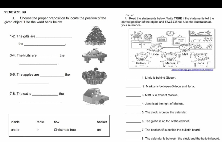 SCIENCE/ENGLISH
A. Choose the proper preposition to locate the position of the . Read the statements below. Write TRUE if the statements tell the
given object. Use the word bank below. correct position of the object and FALSE if not. Use the illustration as
your reference.
1-2. The gifts are_
the
_
3-4. The fruits are _the 
_
_
5-6. The apples are_ the 1. Linda is behind Gideon.
_.
_2. Markus is between Gideon and Jana
_
7-8. The cat is_ the 3. Matt is in front of Markus.
_.
_4. Jana is at the right of Markus.
_
5. The clock is below the calendar.
inside table box basket _6. The globe is on top of the cabinet.
_
under in Christmas tree on 7. The bookshelf is beside the bulletin board.
_8. The calendar is between the clock and the bulletin board.