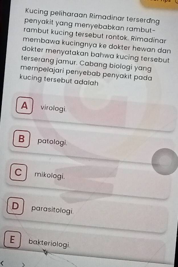 Kucing peliharaan Rimadinar terserang
penyakit yang menyebabkan rambut-
rambut kucing tersebut rontok. Rimadinar
membawa kucingnya ke dokter hewan dan 
dokter menyatakan bahwa kucing tersebut 
terserang jamur. Cabang biologi yang
mempelajari penyebab penyakit pada
kucing tersebut adalah
A virologi.
B patologi.
C mikologi.
D parasitologi.
E bakteriologi.
、