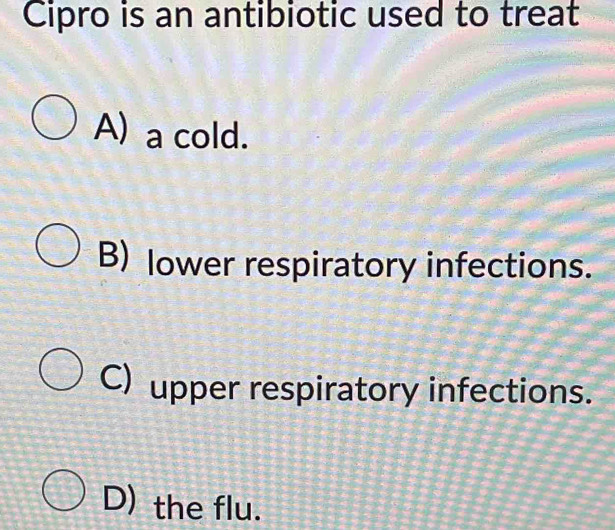 Cipro is an antibiotic used to treat
A) a cold.
B) lower respiratory infections.
C) upper respiratory infections.
D) the flu.